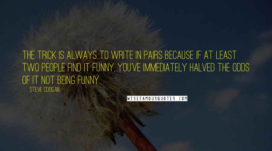 Steve Coogan Quotes: The trick is always to write in pairs because if at least two people find it funny, you've immediately halved the odds of it not being funny.