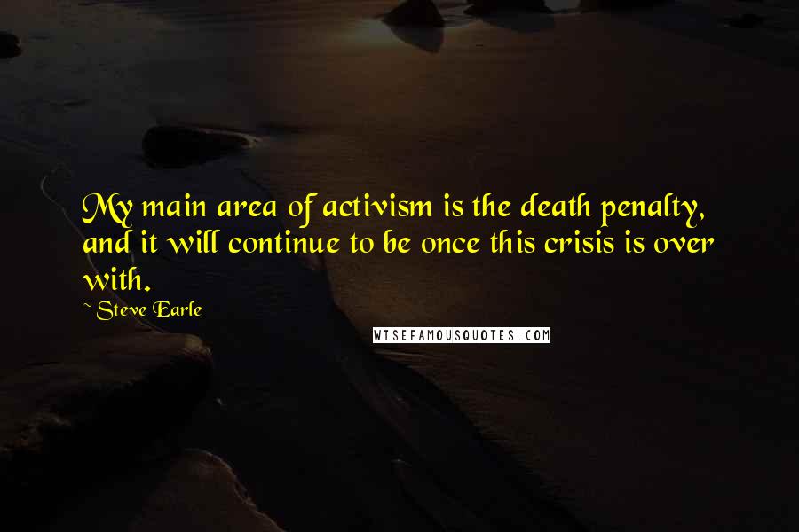 Steve Earle Quotes: My main area of activism is the death penalty, and it will continue to be once this crisis is over with.