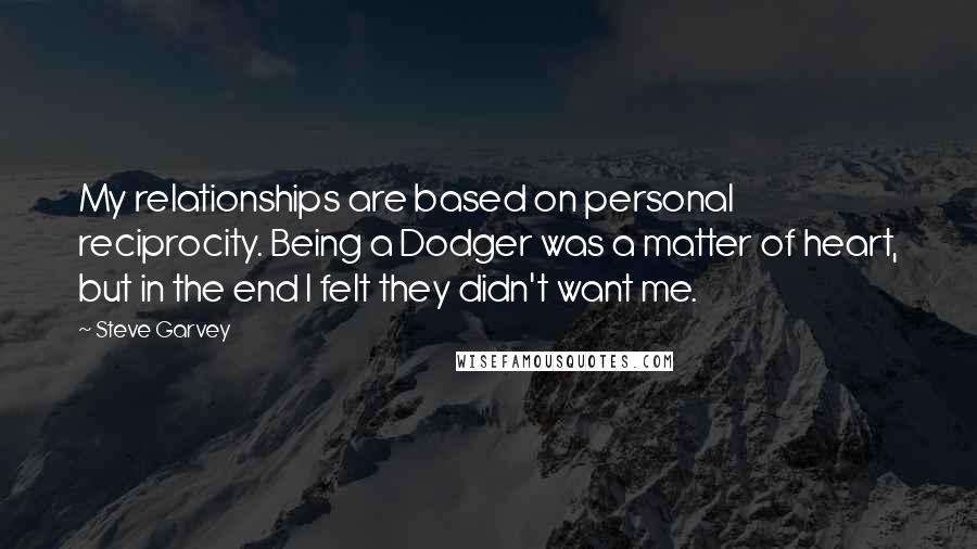 Steve Garvey Quotes: My relationships are based on personal reciprocity. Being a Dodger was a matter of heart, but in the end I felt they didn't want me.