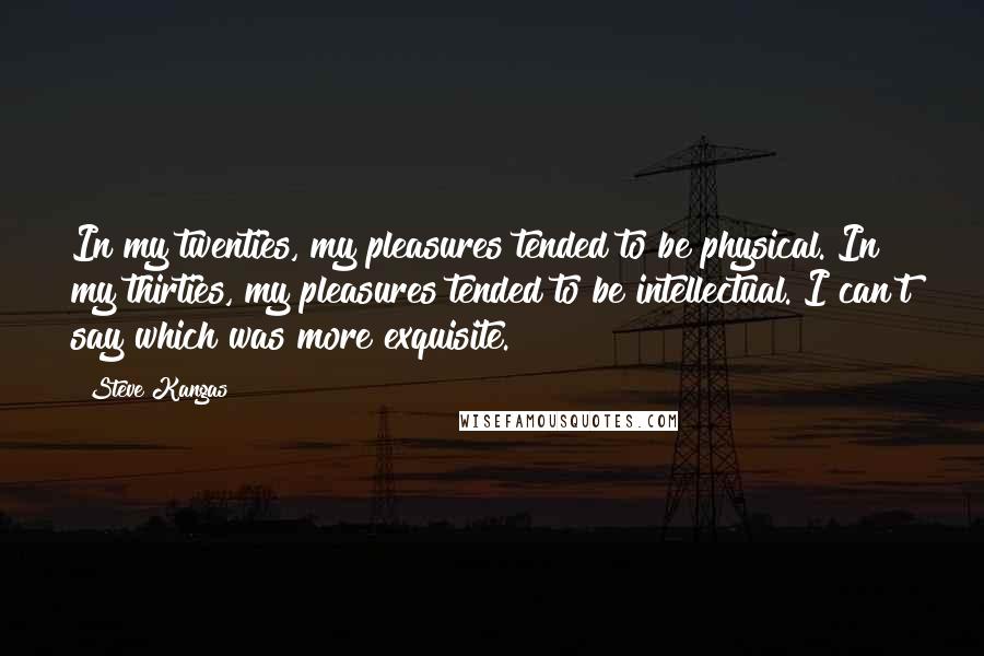 Steve Kangas Quotes: In my twenties, my pleasures tended to be physical. In my thirties, my pleasures tended to be intellectual. I can't say which was more exquisite.