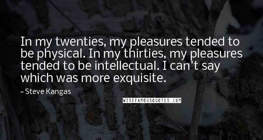 Steve Kangas Quotes: In my twenties, my pleasures tended to be physical. In my thirties, my pleasures tended to be intellectual. I can't say which was more exquisite.