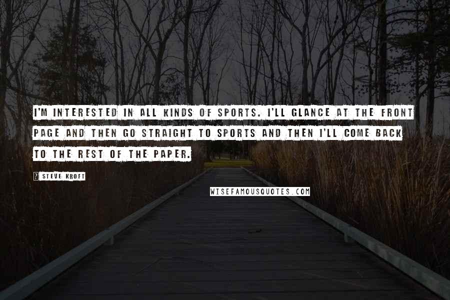 Steve Kroft Quotes: I'm interested in all kinds of sports. I'll glance at the front page and then go straight to sports and then I'll come back to the rest of the paper.