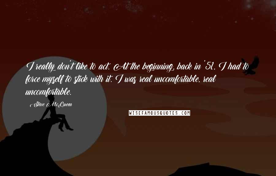 Steve McQueen Quotes: I really don't like to act. At the beginning, back in '51, I had to force myself to stick with it. I was real uncomfortable, real uncomfortable.