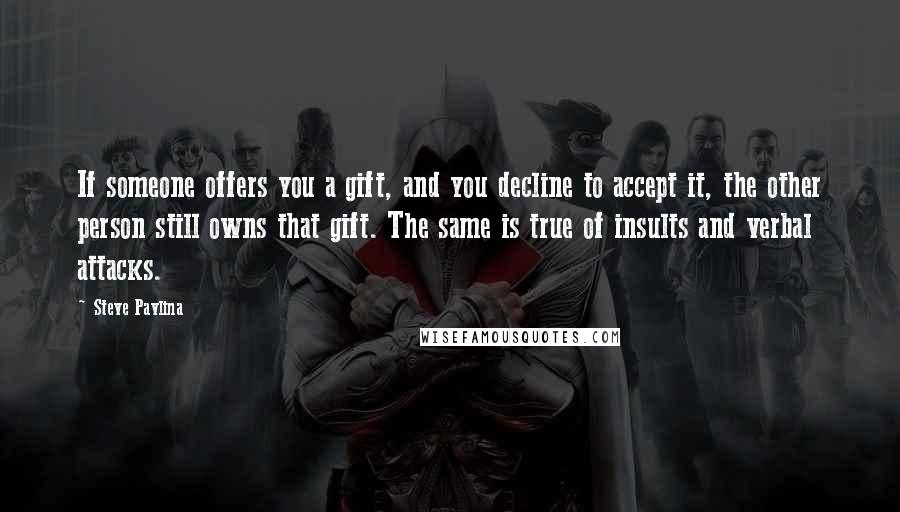 Steve Pavlina Quotes: If someone offers you a gift, and you decline to accept it, the other person still owns that gift. The same is true of insults and verbal attacks.