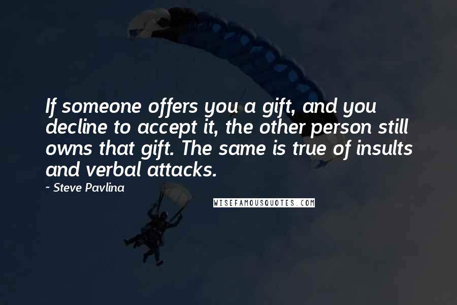 Steve Pavlina Quotes: If someone offers you a gift, and you decline to accept it, the other person still owns that gift. The same is true of insults and verbal attacks.