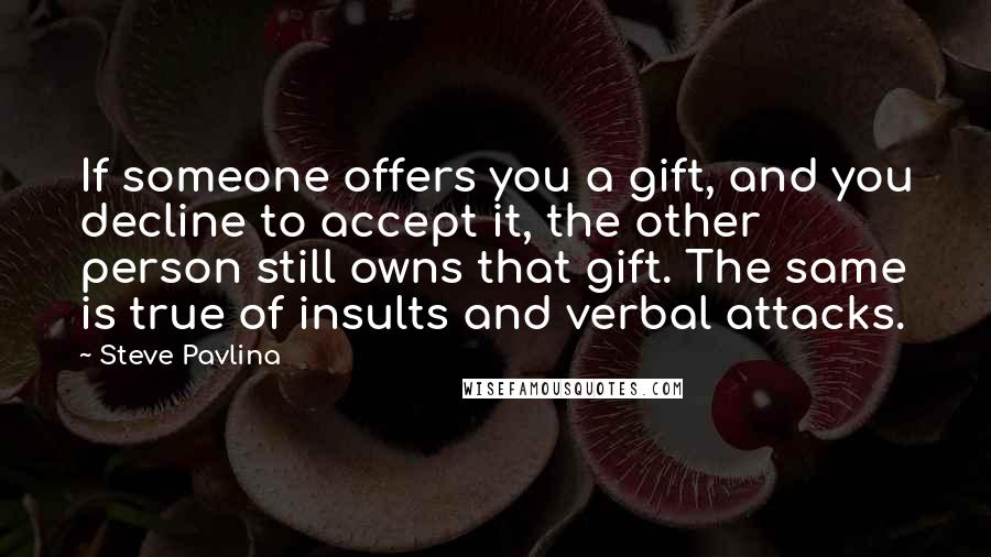 Steve Pavlina Quotes: If someone offers you a gift, and you decline to accept it, the other person still owns that gift. The same is true of insults and verbal attacks.