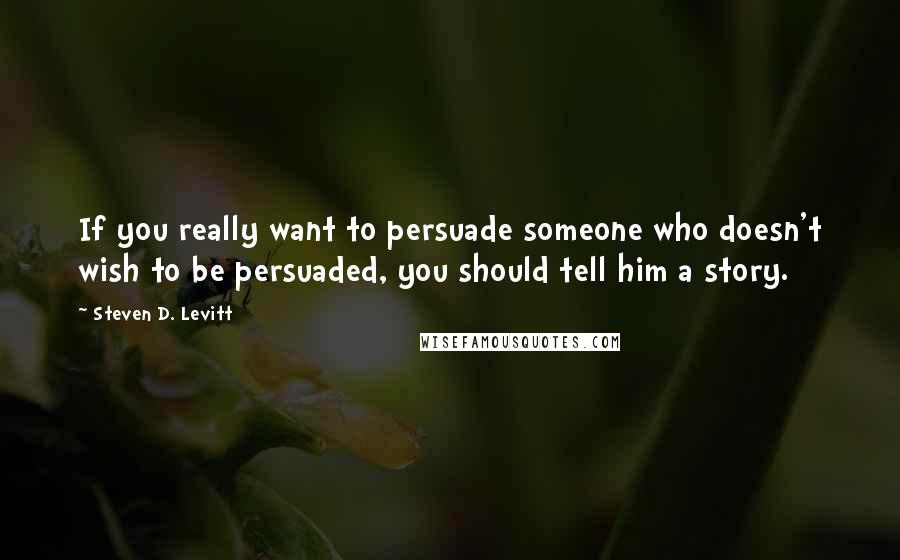 Steven D. Levitt Quotes: If you really want to persuade someone who doesn't wish to be persuaded, you should tell him a story.