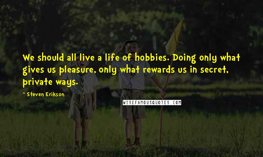 Steven Erikson Quotes: We should all live a life of hobbies. Doing only what gives us pleasure, only what rewards us in secret, private ways.