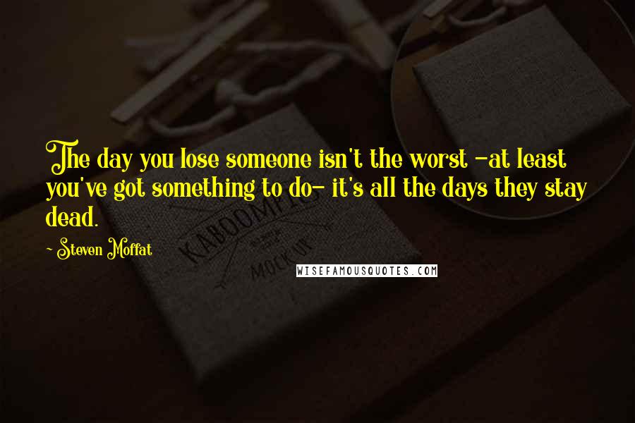 Steven Moffat Quotes: The day you lose someone isn't the worst -at least you've got something to do- it's all the days they stay dead.