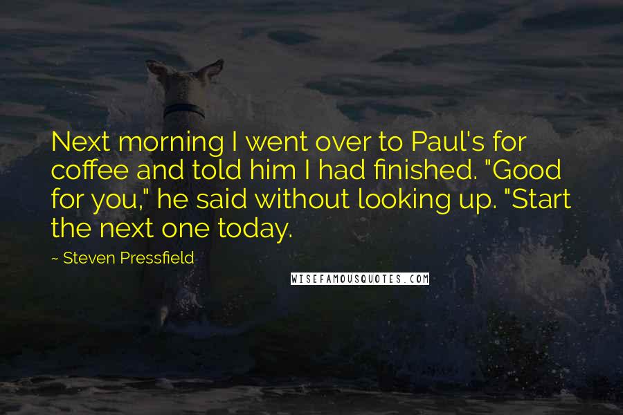 Steven Pressfield Quotes: Next morning I went over to Paul's for coffee and told him I had finished. "Good for you," he said without looking up. "Start the next one today.