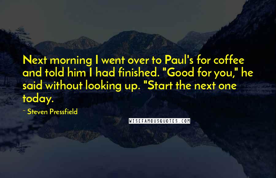 Steven Pressfield Quotes: Next morning I went over to Paul's for coffee and told him I had finished. "Good for you," he said without looking up. "Start the next one today.