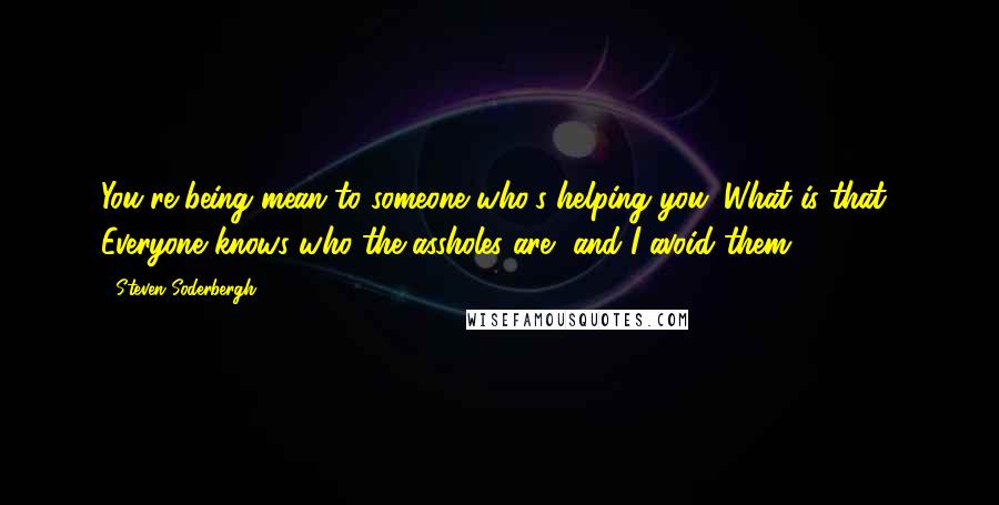 Steven Soderbergh Quotes: You're being mean to someone who's helping you. What is that? Everyone knows who the assholes are, and I avoid them.