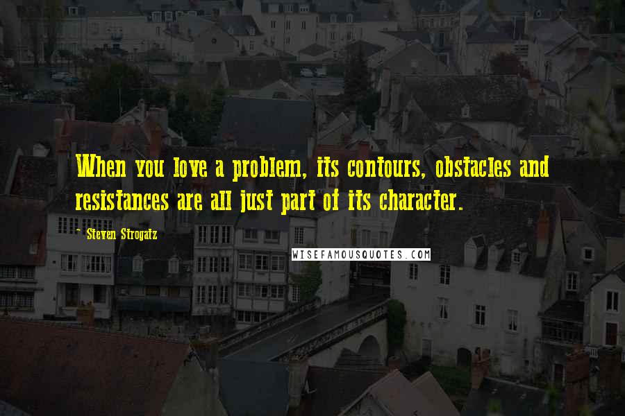 Steven Strogatz Quotes: When you love a problem, its contours, obstacles and resistances are all just part of its character.