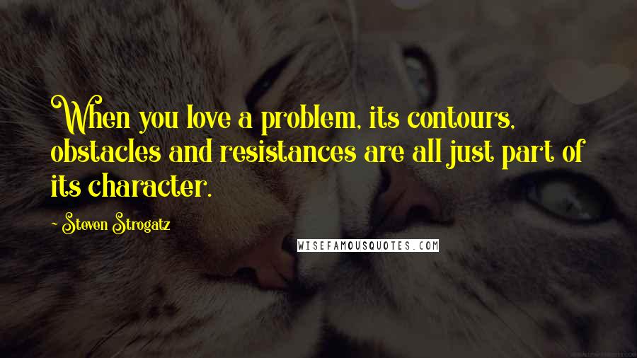 Steven Strogatz Quotes: When you love a problem, its contours, obstacles and resistances are all just part of its character.