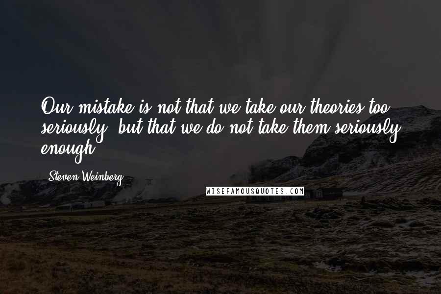 Steven Weinberg Quotes: Our mistake is not that we take our theories too seriously, but that we do not take them seriously enough.