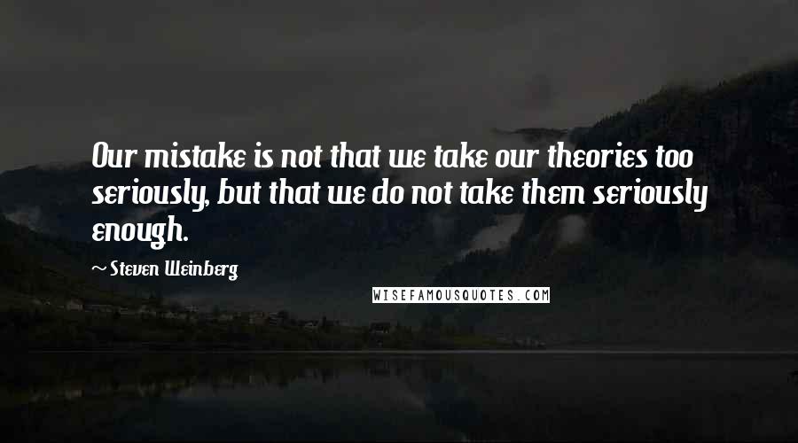 Steven Weinberg Quotes: Our mistake is not that we take our theories too seriously, but that we do not take them seriously enough.