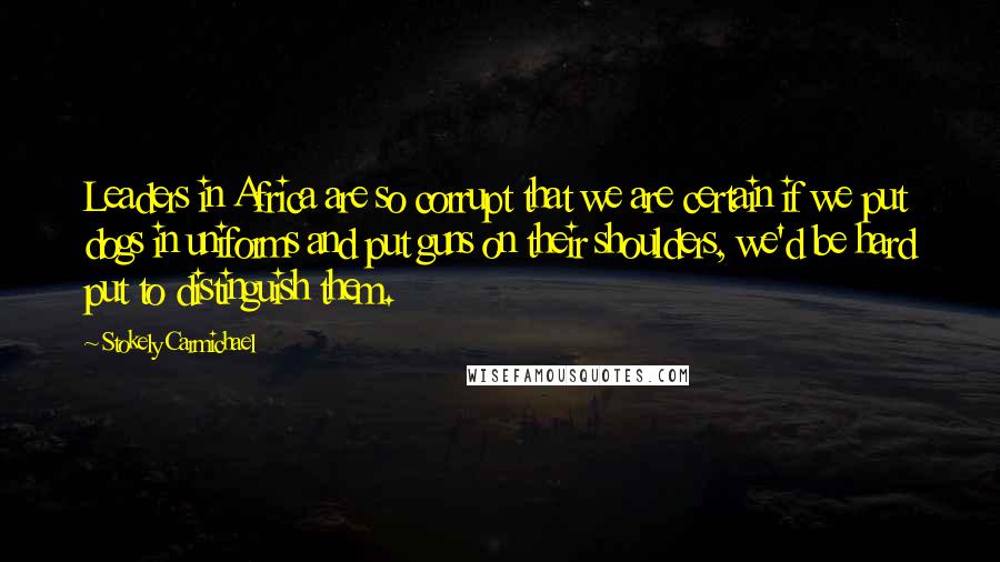 Stokely Carmichael Quotes: Leaders in Africa are so corrupt that we are certain if we put dogs in uniforms and put guns on their shoulders, we'd be hard put to distinguish them.