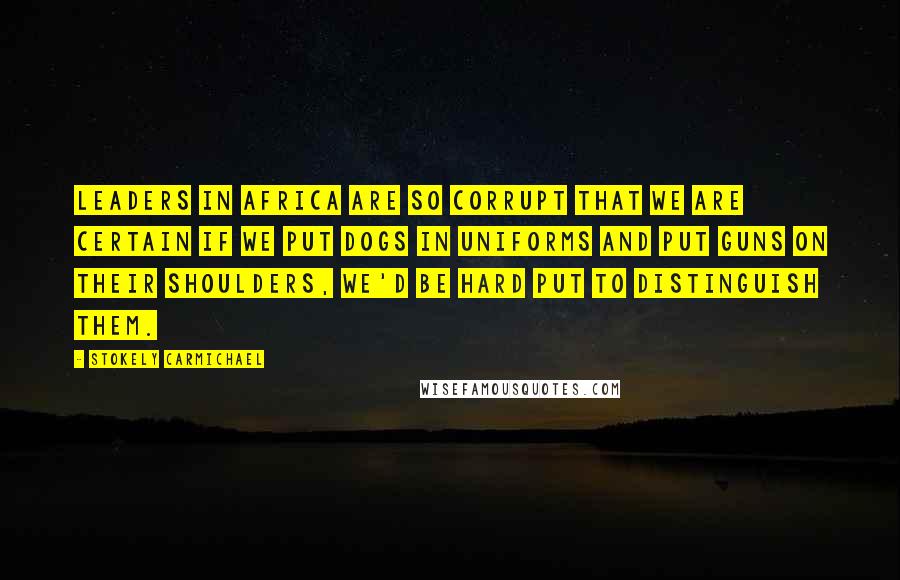 Stokely Carmichael Quotes: Leaders in Africa are so corrupt that we are certain if we put dogs in uniforms and put guns on their shoulders, we'd be hard put to distinguish them.