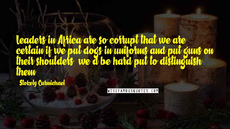 Stokely Carmichael Quotes: Leaders in Africa are so corrupt that we are certain if we put dogs in uniforms and put guns on their shoulders, we'd be hard put to distinguish them.