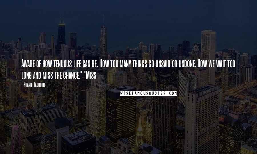 Suanne Laqueur Quotes: Aware of how tenuous life can be. How too many things go unsaid or undone. How we wait too long and miss the chance." "Miss