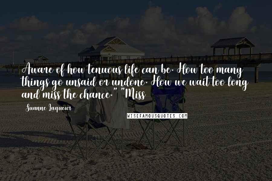 Suanne Laqueur Quotes: Aware of how tenuous life can be. How too many things go unsaid or undone. How we wait too long and miss the chance." "Miss