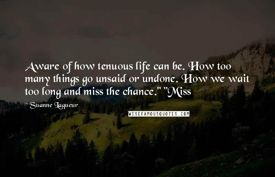 Suanne Laqueur Quotes: Aware of how tenuous life can be. How too many things go unsaid or undone. How we wait too long and miss the chance." "Miss