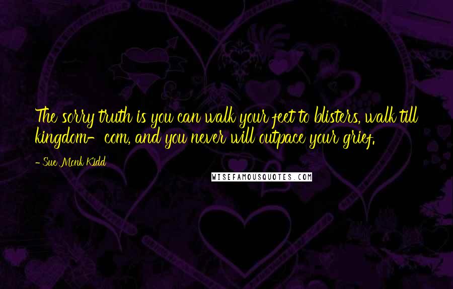 Sue Monk Kidd Quotes: The sorry truth is you can walk your feet to blisters, walk till kingdom-com, and you never will outpace your grief.