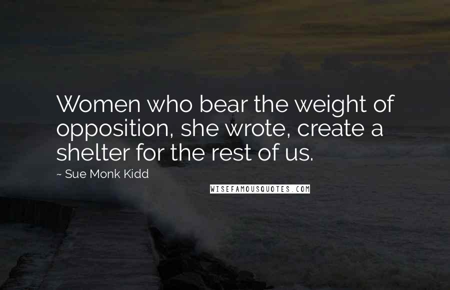 Sue Monk Kidd Quotes: Women who bear the weight of opposition, she wrote, create a shelter for the rest of us.