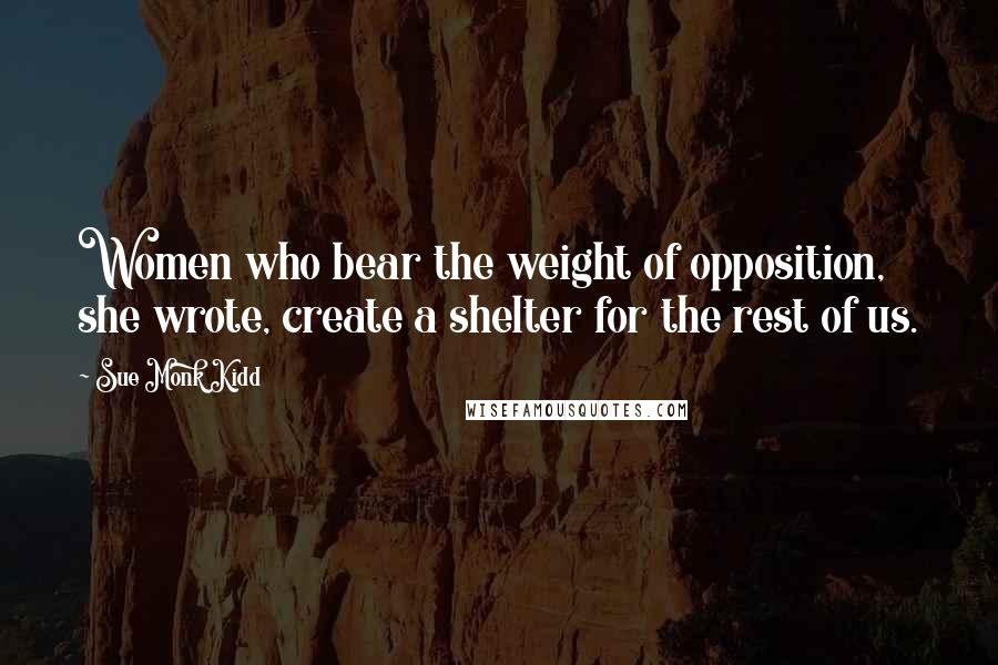 Sue Monk Kidd Quotes: Women who bear the weight of opposition, she wrote, create a shelter for the rest of us.