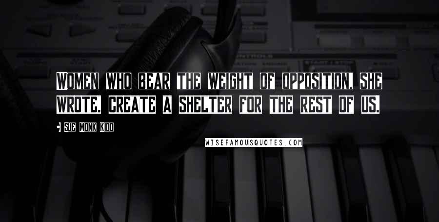 Sue Monk Kidd Quotes: Women who bear the weight of opposition, she wrote, create a shelter for the rest of us.