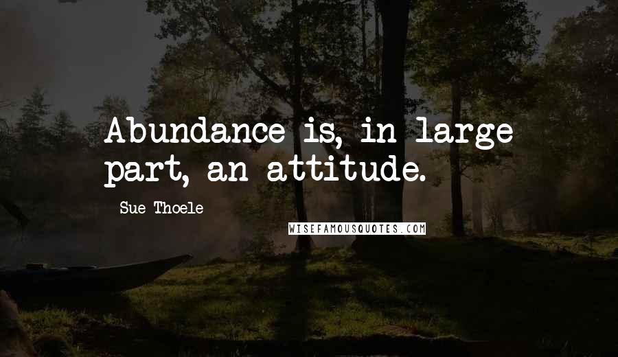 Sue Thoele Quotes: Abundance is, in large part, an attitude.