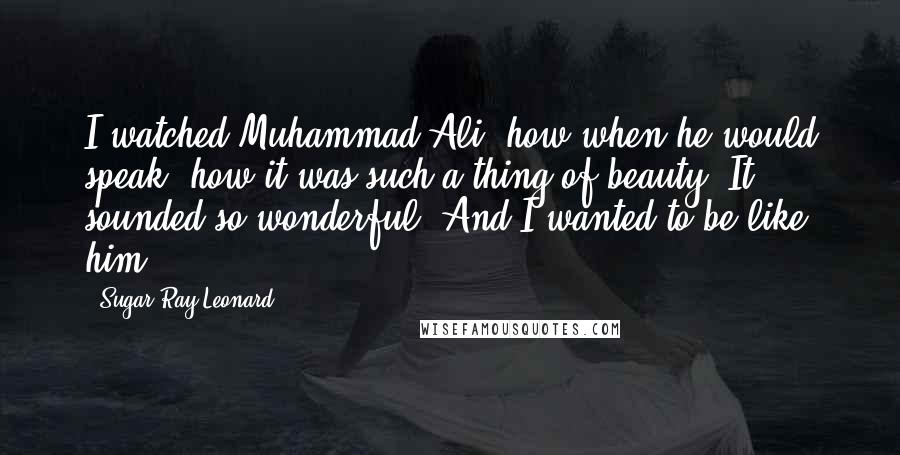 Sugar Ray Leonard Quotes: I watched Muhammad Ali, how when he would speak, how it was such a thing of beauty. It sounded so wonderful. And I wanted to be like him.