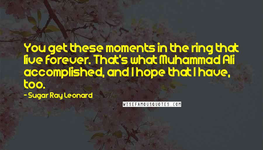 Sugar Ray Leonard Quotes: You get these moments in the ring that live forever. That's what Muhammad Ali accomplished, and I hope that I have, too.