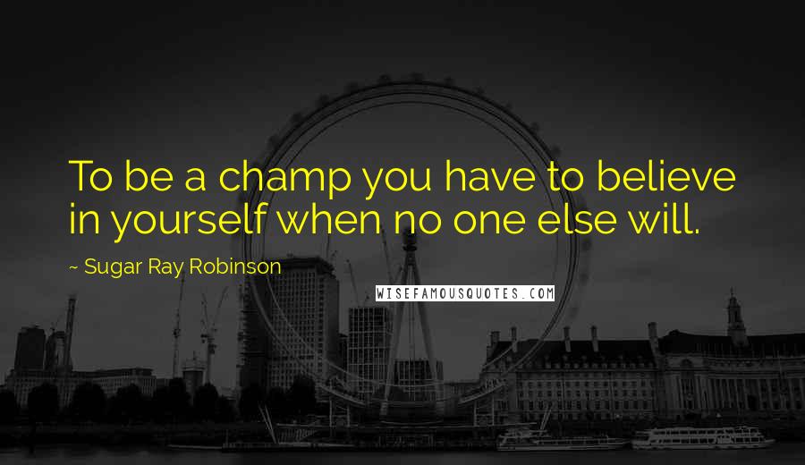 Sugar Ray Robinson Quotes: To be a champ you have to believe in yourself when no one else will.