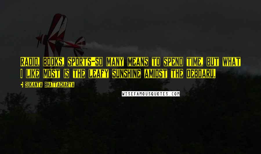 Sukanta Bhattacharya Quotes: Radio, books, sports-so many means to spend time, but what I like most is the leafy sunshine amidst the Debdaru.