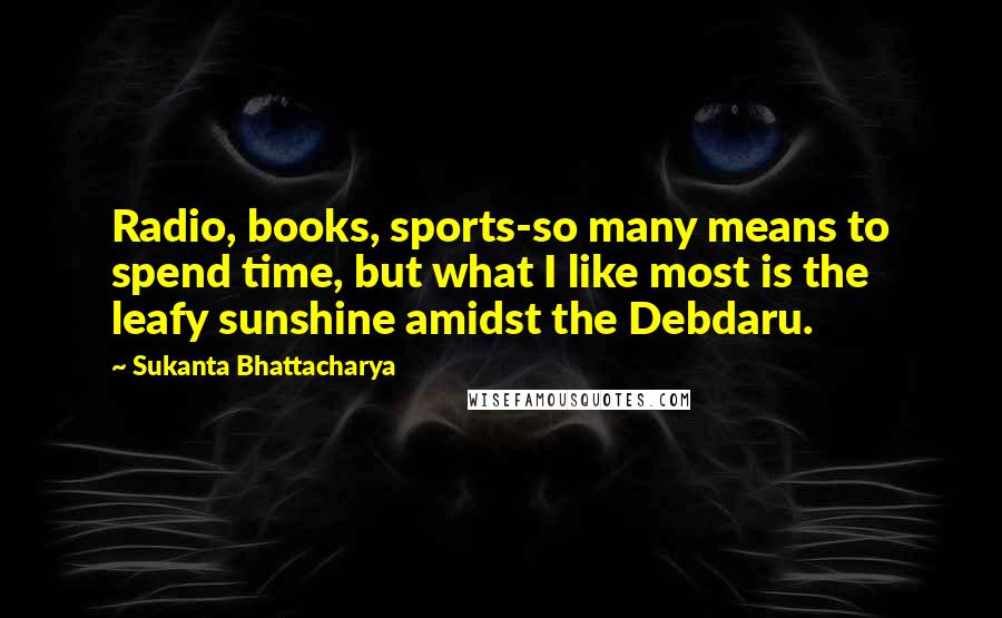 Sukanta Bhattacharya Quotes: Radio, books, sports-so many means to spend time, but what I like most is the leafy sunshine amidst the Debdaru.