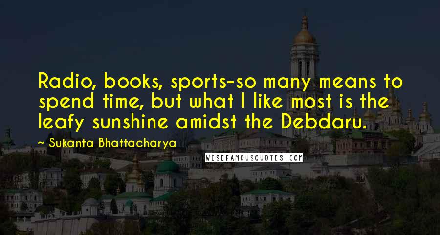 Sukanta Bhattacharya Quotes: Radio, books, sports-so many means to spend time, but what I like most is the leafy sunshine amidst the Debdaru.