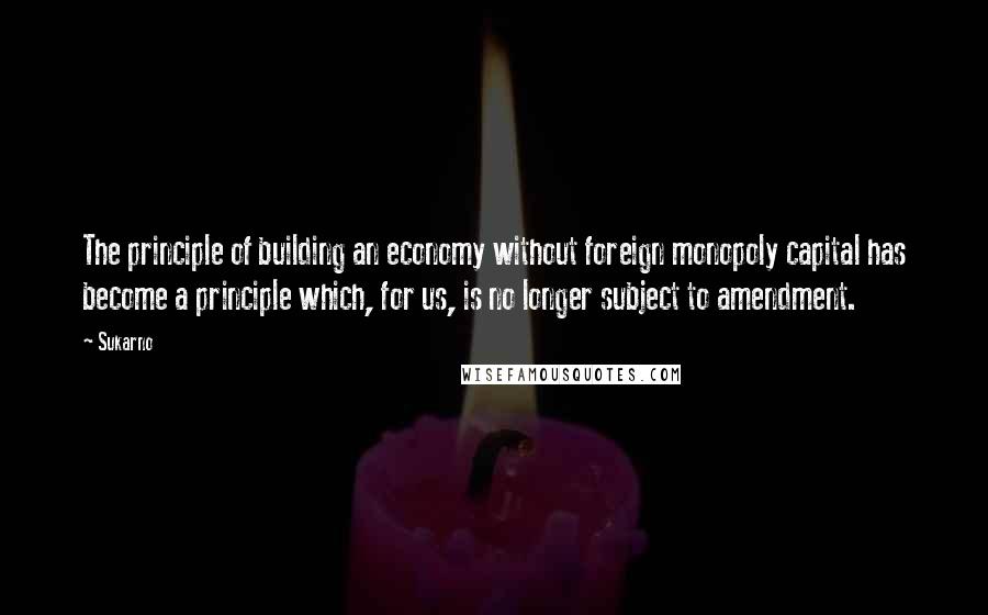 Sukarno Quotes: The principle of building an economy without foreign monopoly capital has become a principle which, for us, is no longer subject to amendment.