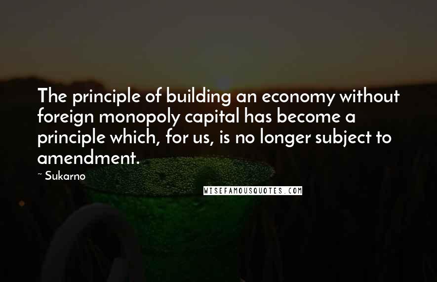 Sukarno Quotes: The principle of building an economy without foreign monopoly capital has become a principle which, for us, is no longer subject to amendment.