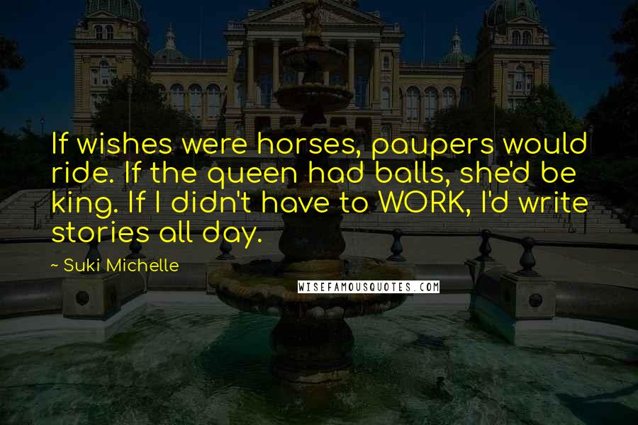 Suki Michelle Quotes: If wishes were horses, paupers would ride. If the queen had balls, she'd be king. If I didn't have to WORK, I'd write stories all day.