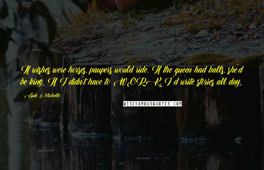 Suki Michelle Quotes: If wishes were horses, paupers would ride. If the queen had balls, she'd be king. If I didn't have to WORK, I'd write stories all day.