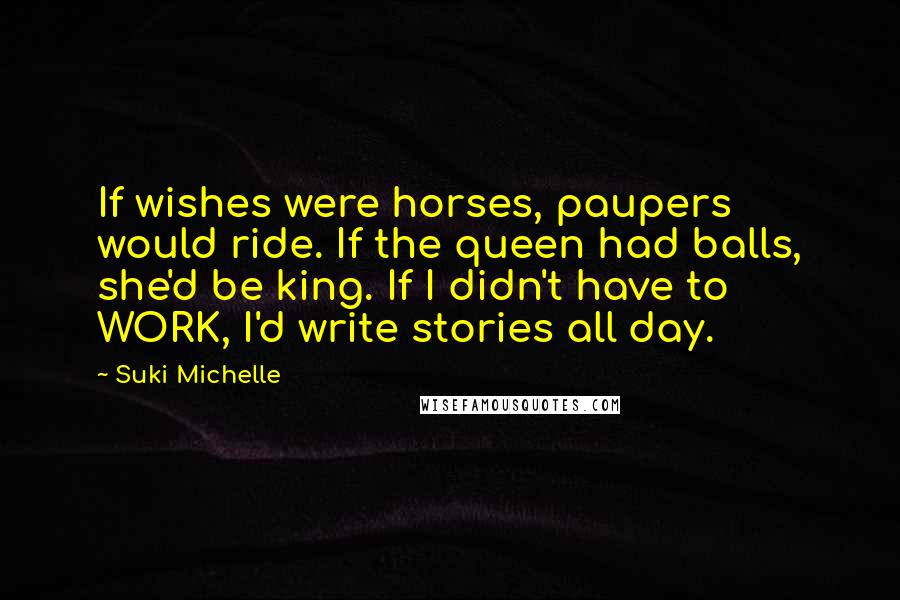 Suki Michelle Quotes: If wishes were horses, paupers would ride. If the queen had balls, she'd be king. If I didn't have to WORK, I'd write stories all day.