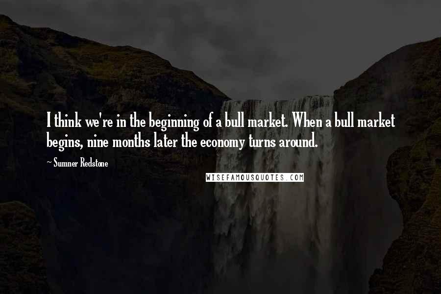 Sumner Redstone Quotes: I think we're in the beginning of a bull market. When a bull market begins, nine months later the economy turns around.