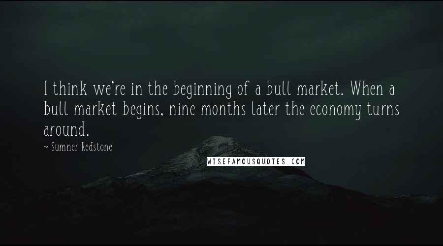 Sumner Redstone Quotes: I think we're in the beginning of a bull market. When a bull market begins, nine months later the economy turns around.