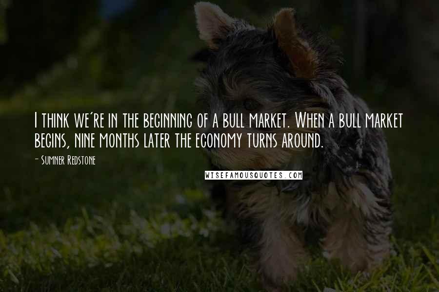 Sumner Redstone Quotes: I think we're in the beginning of a bull market. When a bull market begins, nine months later the economy turns around.