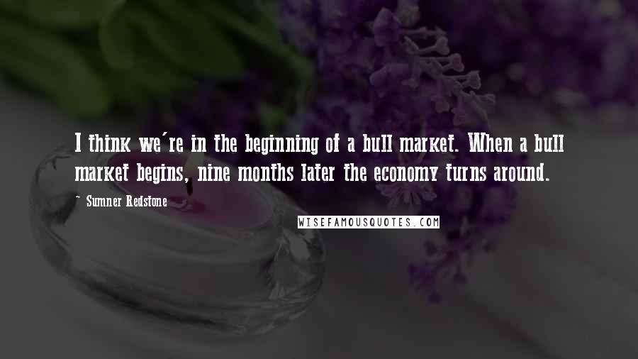 Sumner Redstone Quotes: I think we're in the beginning of a bull market. When a bull market begins, nine months later the economy turns around.