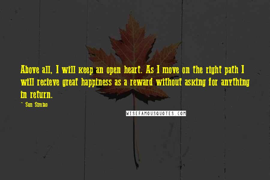 Sun Simiao Quotes: Above all, I will keep an open heart. As I move on the right path I will recieve great happiness as a reward without asking for anything in return.