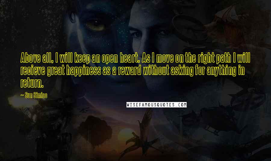 Sun Simiao Quotes: Above all, I will keep an open heart. As I move on the right path I will recieve great happiness as a reward without asking for anything in return.