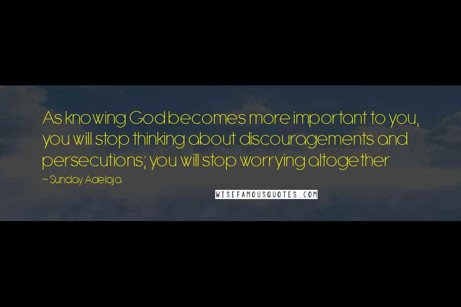 Sunday Adelaja Quotes: As knowing God becomes more important to you, you will stop thinking about discouragements and persecutions; you will stop worrying altogether