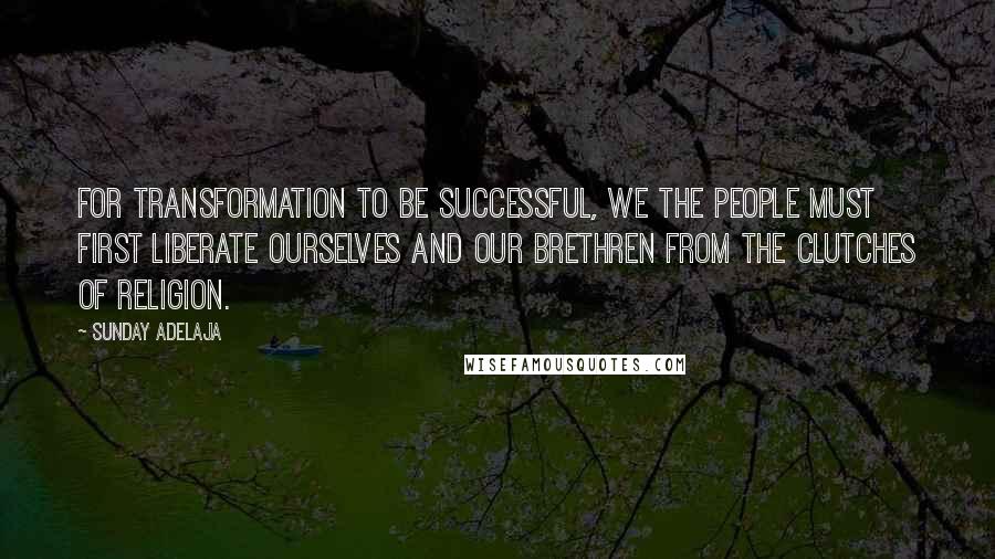 Sunday Adelaja Quotes: For transformation to be successful, we the people must first liberate ourselves and our brethren from the clutches of religion.